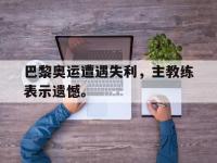 jinnianhui-巴黎奥运遭遇失利，主教练表示遗憾。