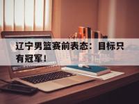 jinnianhui-辽宁男篮赛前表态：目标只有冠军！